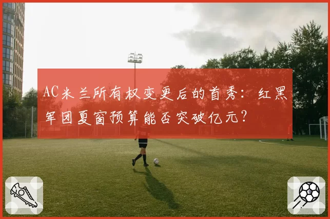 AC米兰所有权变更后的首秀：红黑军团夏窗预算能否突破亿元？