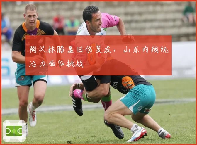 陶汉林膝盖旧伤复发，山东内线统治力面临挑战