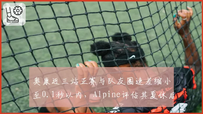 奥康近三站正赛与队友圈速差缩小至0.1秒以内，Alpine评估其夏休后有望锁定一队席位