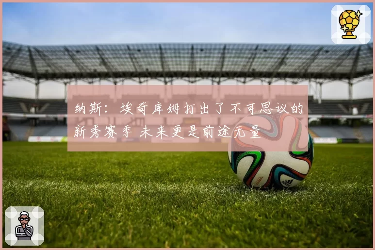 纳斯：埃奇库姆打出了不可思议的新秀赛季 未来更是前途无量