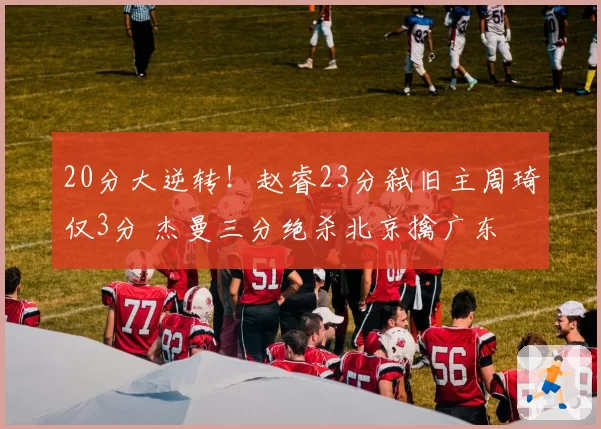 20分大逆转！赵睿23分弑旧主周琦仅3分 杰曼三分绝杀北京擒广东