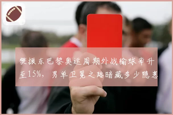 樊振东巴黎奥运周期外战输球率升至15%，男单卫冕之路暗藏多少隐患？