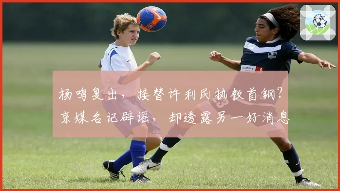 杨鸣复出，接替许利民执教首钢？京媒名记辟谣，却透露另一好消息