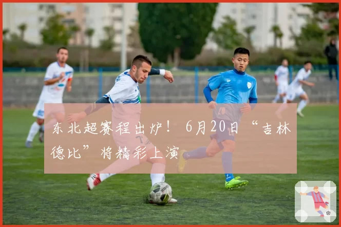 东北超赛程出炉！ 6月20日“吉林德比”将精彩上演