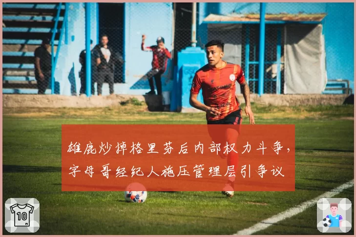 雄鹿炒掉格里芬后内部权力斗争，字母哥经纪人施压管理层引争议