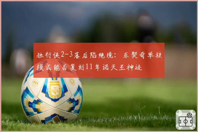 独行侠2-3落后陷绝境：东契奇单核模式能否复刻11年诺天王神迹