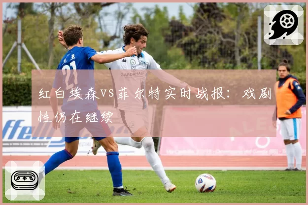红白埃森vs菲尔特实时战报：戏剧性仍在继续