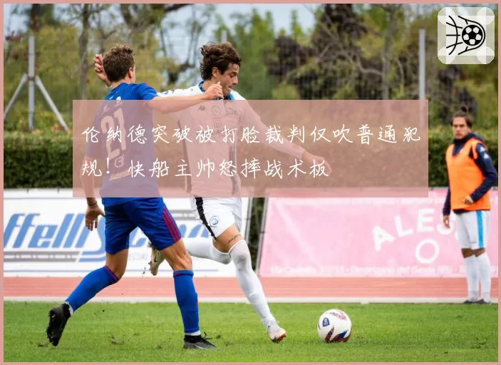 伦纳德突破被打脸裁判仅吹普通犯规！快船主帅怒摔战术板